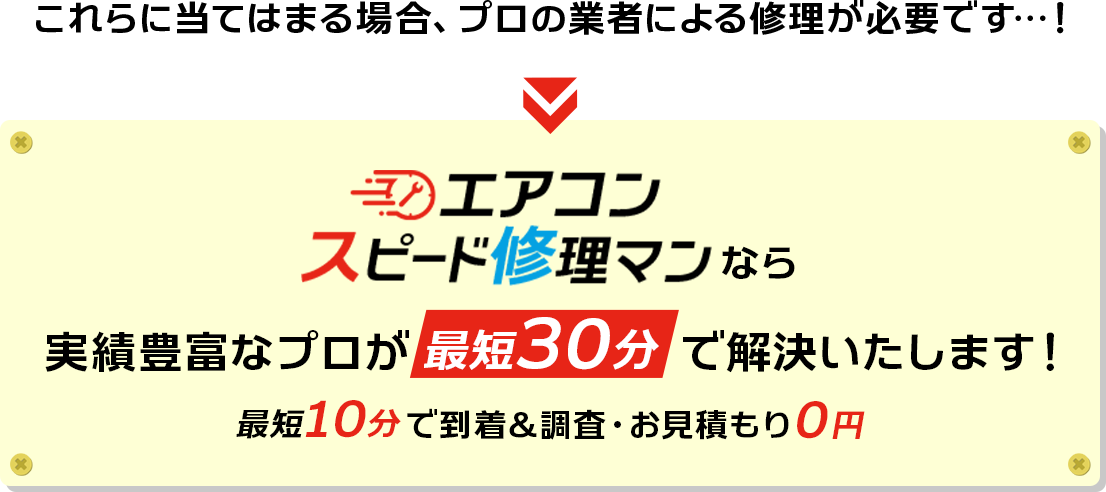 これらに当てはまる場合、プロの業者による修理が必要です…！エアコンスピード修理マンなら実績豊富なプロが最短30分で解決いたします！最短10分で到着＆調査・お見積もり０円